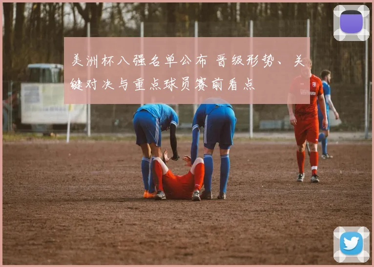 美洲杯八强名单公布 晋级形势、关键对决与重点球员赛前看点