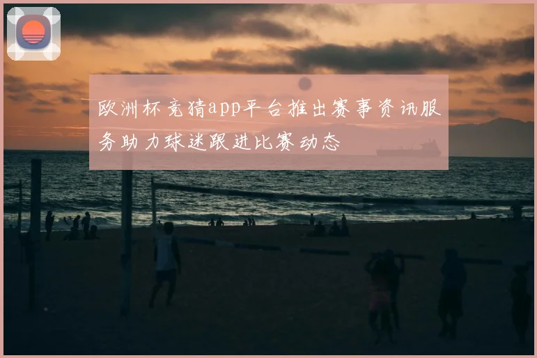 欧洲杯竞猜app平台推出赛事资讯服务助力球迷跟进比赛动态