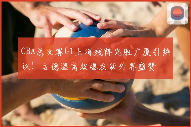 CBA总决赛G1上海残阵完胜广厦引热议！古德温高效爆发获外界盛赞